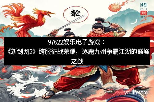 97622娱乐电子游戏：《新剑网2》跨服征战荣耀，逐鹿九州争霸江湖的巅峰之战