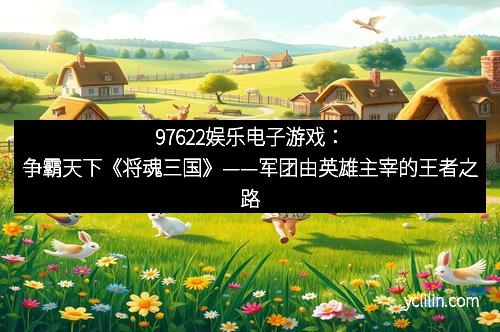 97622娱乐电子游戏：争霸天下《将魂三国》——军团由英雄主宰的王者之路